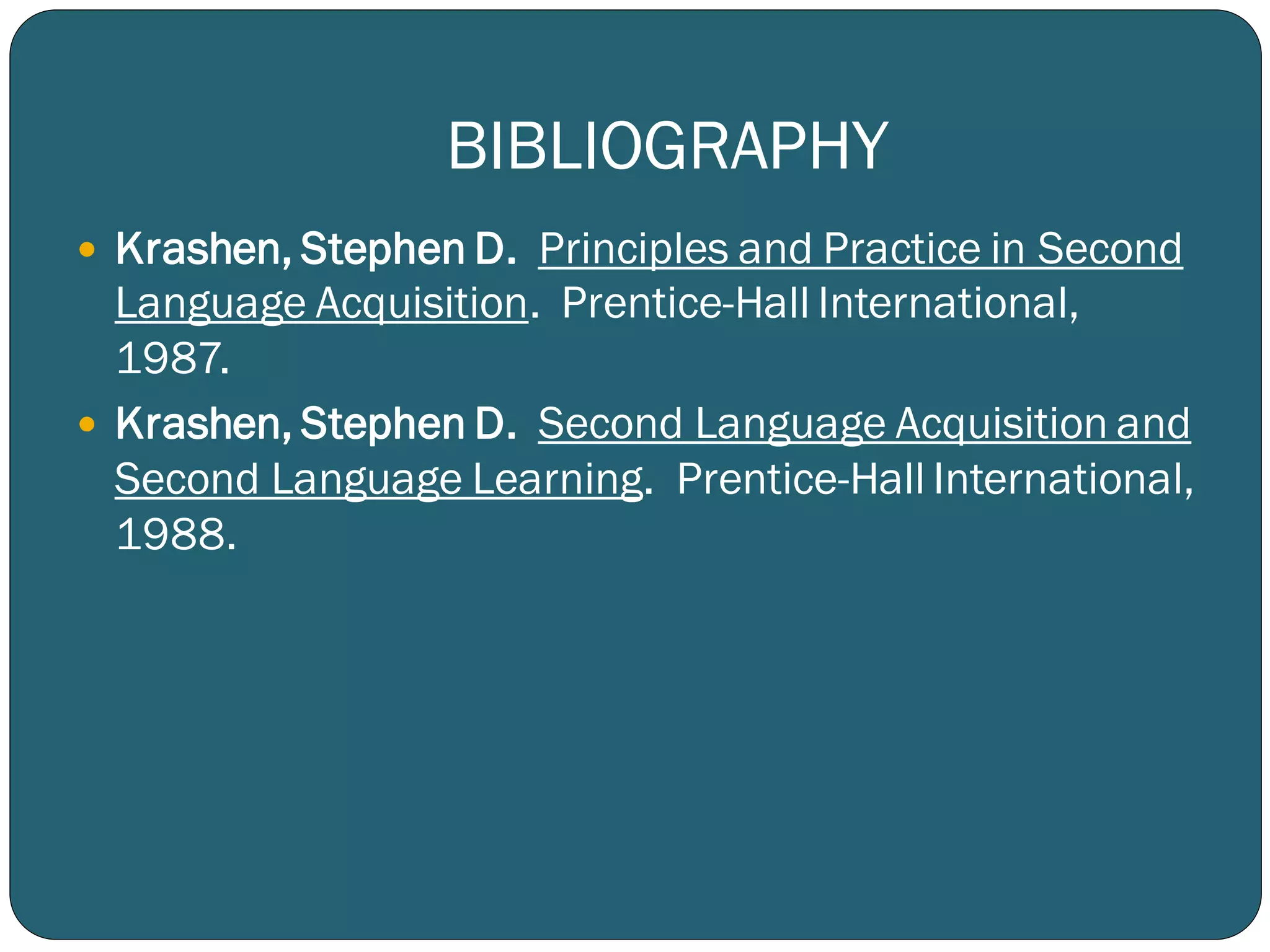 BIBLIOGRAPHY
 Krashen, Stephen D. Principles and Practice in Second
Language Acquisition. Prentice-Hall International,
1987.
 Krashen, Stephen D. Second Language Acquisition and
Second Language Learning. Prentice-Hall International,
1988.
 