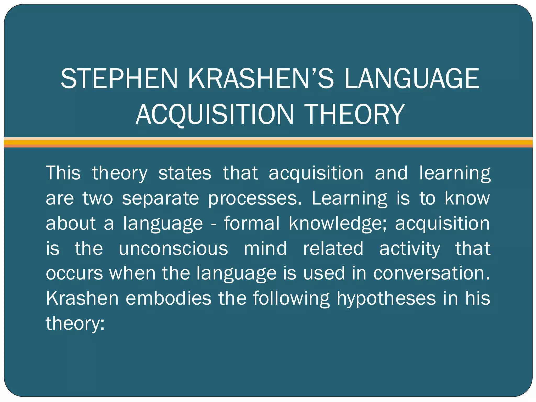STEPHEN KRASHEN’S LANGUAGE
ACQUISITION THEORY
This theory states that acquisition and learning
are two separate processes. Learning is to know
about a language - formal knowledge; acquisition
is the unconscious mind related activity that
occurs when the language is used in conversation.
Krashen embodies the following hypotheses in his
theory:
 