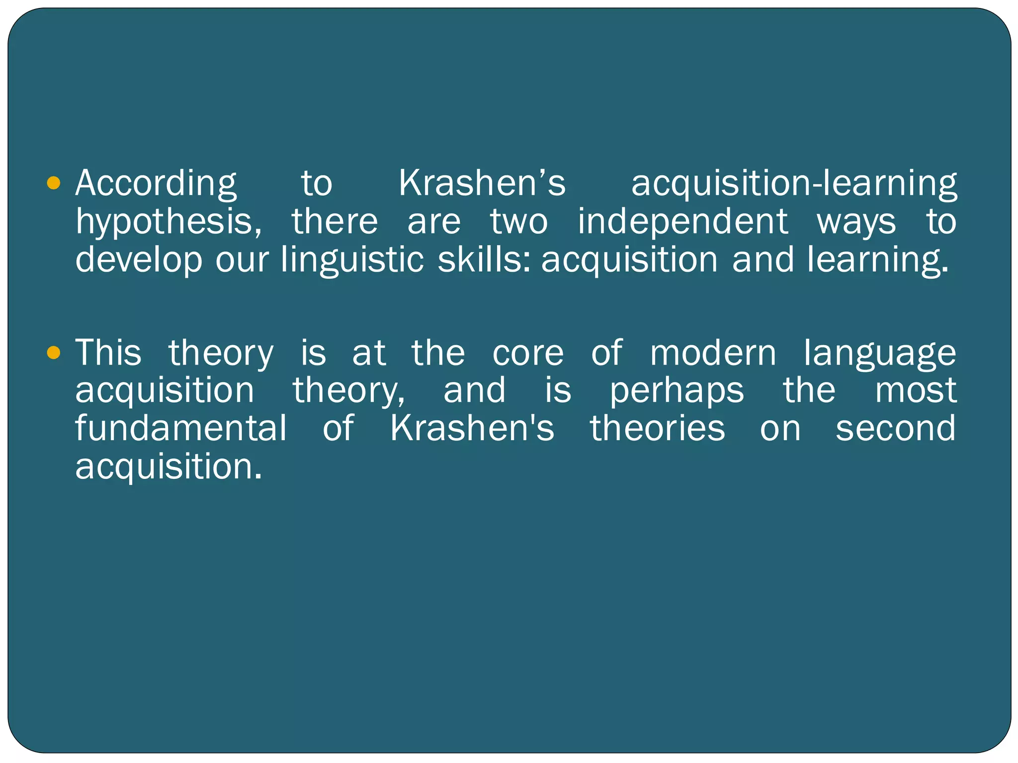  According to Krashen’s acquisition-learning
hypothesis, there are two independent ways to
develop our linguistic skills: acquisition and learning.
 This theory is at the core of modern language
acquisition theory, and is perhaps the most
fundamental of Krashen's theories on second
acquisition.
 
