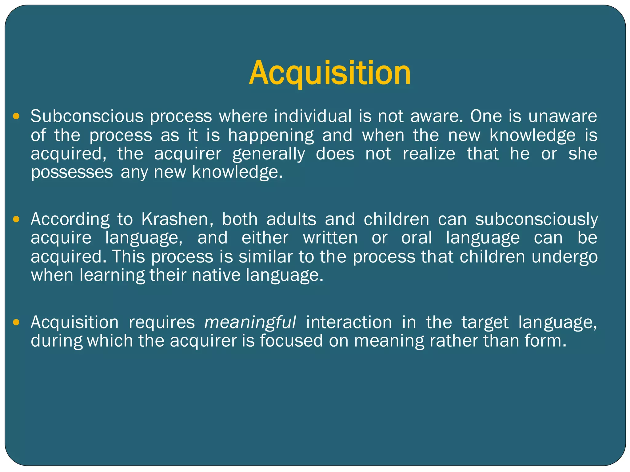 Acquisition
 Subconscious process where individual is not aware. One is unaware
of the process as it is happening and when the new knowledge is
acquired, the acquirer generally does not realize that he or she
possesses any new knowledge.
 According to Krashen, both adults and children can subconsciously
acquire language, and either written or oral language can be
acquired. This process is similar to the process that children undergo
when learning their native language.
 Acquisition requires meaningful interaction in the target language,
during which the acquirer is focused on meaning rather than form.
 