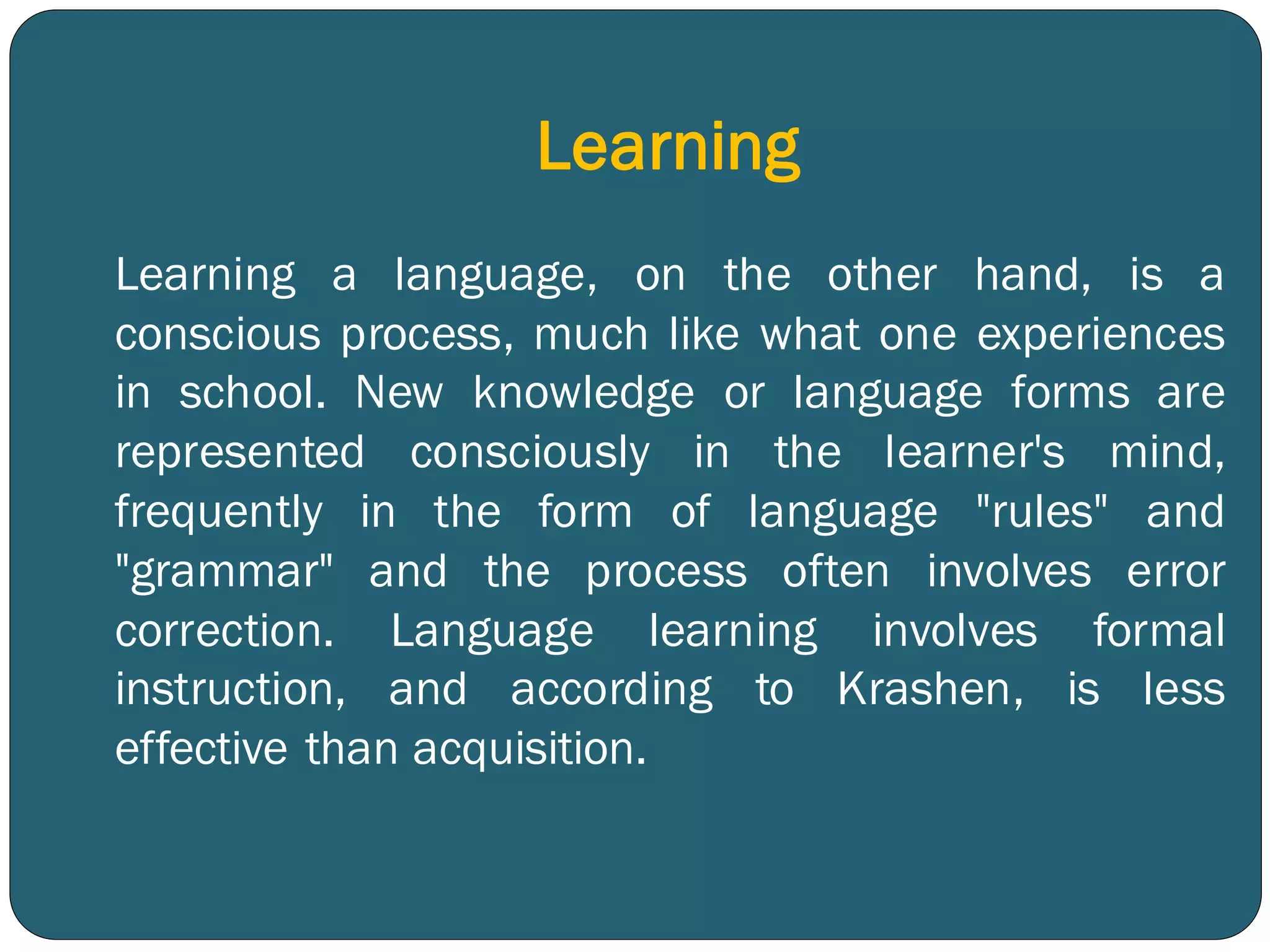 Learning
Learning a language, on the other hand, is a
conscious process, much like what one experiences
in school. New knowledge or language forms are
represented consciously in the learner's mind,
frequently in the form of language "rules" and
"grammar" and the process often involves error
correction. Language learning involves formal
instruction, and according to Krashen, is less
effective than acquisition.
 