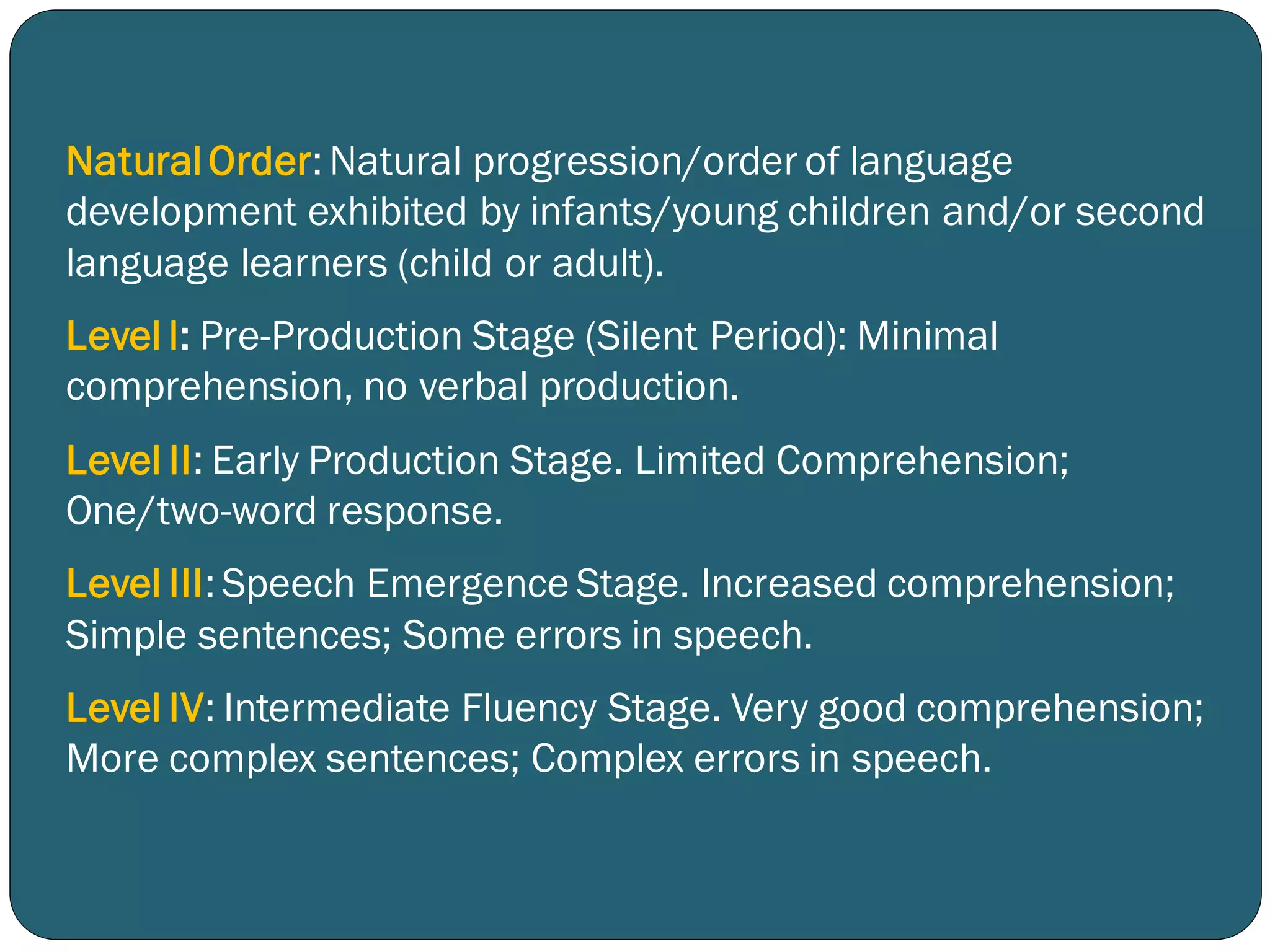 NaturalOrder: Natural progression/order of language
development exhibited by infants/young children and/or second
language learners (child or adult).
Level l: Pre-Production Stage (Silent Period): Minimal
comprehension, no verbal production.
Level II: Early Production Stage. Limited Comprehension;
One/two-word response.
Level III: Speech Emergence Stage. Increased comprehension;
Simple sentences; Some errors in speech.
Level IV: Intermediate Fluency Stage. Very good comprehension;
More complex sentences; Complex errors in speech.
 