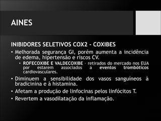 AINES
INIBIDORES SELETIVOS COX2 - COXIBES
• Melhorada segurança GI, porém aumenta a incidência
de edema, hipertensão e riscos CV.
• ROFECOXIBE E VALDECOXIBE – retirados do mercado nos EUA
por estarem associados a eventos trombóticos
cardiovasculares.
• Diminuem a sensibilidade dos vasos sanguíneos à
bradicinina e à histamina.
• Afetam a produção de linfocinas pelos linfócitos T.
• Revertem a vasodilatação da inflamação.
 