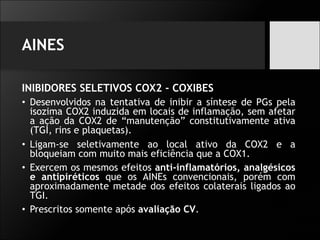 AINES
INIBIDORES SELETIVOS COX2 - COXIBES
• Desenvolvidos na tentativa de inibir a síntese de PGs pela
isozima COX2 induzida em locais de inflamação, sem afetar
a ação da COX2 de “manutenção” constitutivamente ativa
(TGI, rins e plaquetas).
• Ligam-se seletivamente ao local ativo da COX2 e a
bloqueiam com muito mais eficiência que a COX1.
• Exercem os mesmos efeitos anti-inflamatórios, analgésicos
e antipiréticos que os AINEs convencionais, porém com
aproximadamente metade dos efeitos colaterais ligados ao
TGI.
• Prescritos somente após avaliação CV.
 