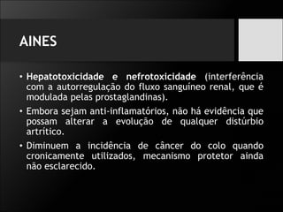 AINES
• Hepatotoxicidade e nefrotoxicidade (interferência
com a autorregulação do fluxo sanguíneo renal, que é
modulada pelas prostaglandinas).
• Embora sejam anti-inflamatórios, não há evidência que
possam alterar a evolução de qualquer distúrbio
artrítico.
• Diminuem a incidência de câncer do colo quando
cronicamente utilizados, mecanismo protetor ainda
não esclarecido.
 