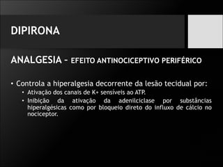 DIPIRONA
ANALGESIA – EFEITO ANTINOCICEPTIVO PERIFÉRICO
• Controla a hiperalgesia decorrente da lesão tecidual por:
• Ativação dos canais de K+ sensíveis ao ATP.
• Inibição da ativação da adenilciclase por substâncias
hiperalgésicas como por bloqueio direto do influxo de cálcio no
nociceptor.
 
