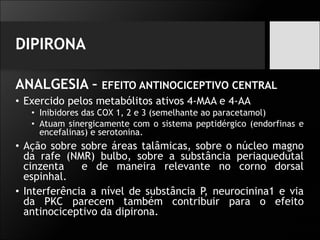 DIPIRONA
ANALGESIA – EFEITO ANTINOCICEPTIVO CENTRAL
• Exercido pelos metabólitos ativos 4-MAA e 4-AA
• Inibidores das COX 1, 2 e 3 (semelhante ao paracetamol)
• Atuam sinergicamente com o sistema peptidérgico (endorfinas e
encefalinas) e serotonina.
• Ação sobre sobre áreas talâmicas, sobre o núcleo magno
da rafe (NMR) bulbo, sobre a substância periaquedutal
cinzenta e de maneira relevante no corno dorsal
espinhal.
• Interferência a nível de substância P, neurocinina1 e via
da PKC parecem também contribuir para o efeito
antinociceptivo da dipirona.
 