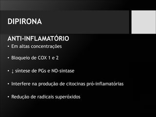DIPIRONA
ANTI-INFLAMATÓRIO
• Em altas concentrações
• Bloqueio de COX 1 e 2
• ↓ síntese de PGs e NO-sintase
• Interfere na produção de citocinas pró-inflamatórias
• Redução de radicais superóxidos
 