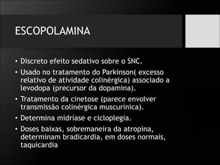 ESCOPOLAMINA
• Discreto efeito sedativo sobre o SNC.
• Usado no tratamento do Parkinson( excesso
relativo de atividade colinérgica) associado a
levodopa (precursor da dopamina).
• Tratamento da cinetose (parece envolver
transmissão colinérgica muscurínica).
• Determina midríase e cicloplegia.
• Doses baixas, sobremaneira da atropina,
determinam bradicardia, em doses normais,
taquicardia
 