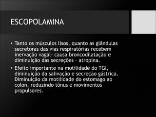 ESCOPOLAMINA
• Tanto os músculos lisos, quanto as glândulas
secretoras das vias respiratórias recebem
inervação vagal- causa broncodilatação e
diminuição das secreções – atropina.
• Efeito importante na motilidade do TGI,
diminuição da salivação e secreção gástrica.
Diminuição da motilidade do estomago ao
colon, reduzindo tônus e movimentos
propulsores.
 
