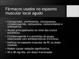 Fármacos usados no espasmo
muscular local agudo
• Carisoprodol, clorfenesina, clorzoxazona,
ciclobenzaprida, metaxolona, metocarbamol e
orfenadrina.
• Atuam principalmente no nível dos tronco
encefálico.
• Ciclobenzaprida é o protótipo do grupo,
relacionada com antidepressivos tricíclicos.
• Ineficaz no espasmo muscular da PC ou lesão
medular.
• Podem causar sedação significativa.
• 20 a 40 mg/dia, em doses fracionadas
 