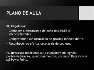 PLANO DE AULA
III. Objetivos:
• Conhecer o mecanismo de ação dos AINES e
glicocorticóides.
• Compreender sua utilização na prática médica diária.
• Reconhecer os efeitos colaterais do seu uso.
IV. Recursos didáticos: aula expositiva dialogada,
problematização, questionamentos, utilizado Datashow e
MS PowerPoint.
 