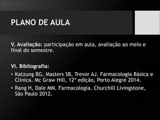 PLANO DE AULA
V. Avaliação: participação em aula, avaliação ao meio e
final do semestre.
VI. Bibliografia:
• Katzung BG, Masters SB, Trevor AJ. Farmacologia Básica e
Clínica. Mc Graw Hill, 12ª edição, Porto Alegre 2014.
• Rang H, Dale MM. Farmacologia. Churchill Livingstone,
São Paulo 2012.
 