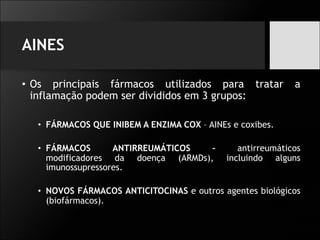 AINES
• Os principais fármacos utilizados para tratar a
inflamação podem ser divididos em 3 grupos:
• FÁRMACOS QUE INIBEM A ENZIMA COX – AINEs e coxibes.
• FÁRMACOS ANTIRREUMÁTICOS – antirreumáticos
modificadores da doença (ARMDs), incluindo alguns
imunossupressores.
• NOVOS FÁRMACOS ANTICITOCINAS e outros agentes biológicos
(biofármacos).
 