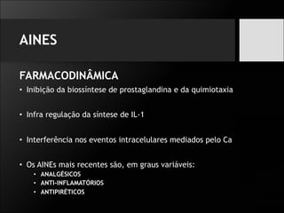 AINES
FARMACODINÂMICA
• Inibição da biossíntese de prostaglandina e da quimiotaxia
• Infra regulação da síntese de IL-1
• Interferência nos eventos intracelulares mediados pelo Ca
• Os AINEs mais recentes são, em graus variáveis:
• ANALGÉSICOS
• ANTI-INFLAMATÓRIOS
• ANTIPIRÉTICOS
 