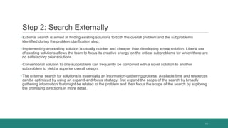 Step 2: Search Externally
• External search is aimed at finding existing solutions to both the overall problem and the subproblems
identified during the problem clarification step.
• Implementing an existing solution is usually quicker and cheaper than developing a new solution. Liberal use
of existing solutions allows the team to focus its creative energy on the critical subproblems for which there are
no satisfactory prior solutions.
• Conventional solution to one subproblem can frequently be combined with a novel solution to another
subproblem to yield a superior overall design.
• The external search for solutions is essentially an information-gathering process. Available time and resources
can be optimized by using an expand-and-focus strategy: first expand the scope of the search by broadly
gathering information that might be related to the problem and then focus the scope of the search by exploring
the promising directions in more detail.
11
 