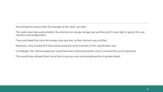 Illustrating this process with the example of the nailer, we have:
• The nailer team discussed whether the attention on energy storage was justified and if it was right to ignore the user
interface and configuration
• They concluded that since the energy issue was key, so their decision was justified
• Moreover, they wondered if they had pursued too many branches of the classification tree
• In hindsight, the chemical approach could have been eliminated earlier since it involved the use of explosives
• This would have allowed them more time to pursue more promising branches in greater detail.
28
 