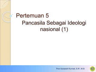 Pertemuan 5
Pancasila Sebagai Ideologi
nasional (1)
Poni Sukaesih Kurniati, S.IP., M.Si
 