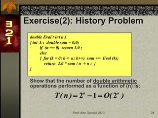 Prof. Amr Goneid, AUC 24
Exercise(2): History Problem
double Eval ( int n )
{ int k ; double sum = 0.0;
if (n == 0) return 1.0 ;
else
{ for (k = 0; k < n; k++) sum += Eval (k);
return 2.0 * sum / n + n ; }
}
Show that the number of double arithmetic
operations performed as a function of (n) is:
)
(
O
)
n
(
T n
n
2
1
2 


 