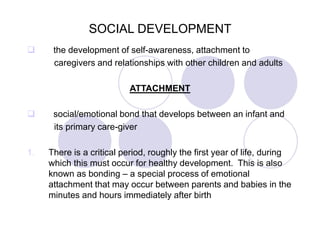 SOCIAL DEVELOPMENT
 the development of self-awareness, attachment to
caregivers and relationships with other children and adults
ATTACHMENT
 social/emotional bond that develops between an infant and
its primary care-giver
1. There is a critical period, roughly the first year of life, during
which this must occur for healthy development. This is also
known as bonding – a special process of emotional
attachment that may occur between parents and babies in the
minutes and hours immediately after birth
 