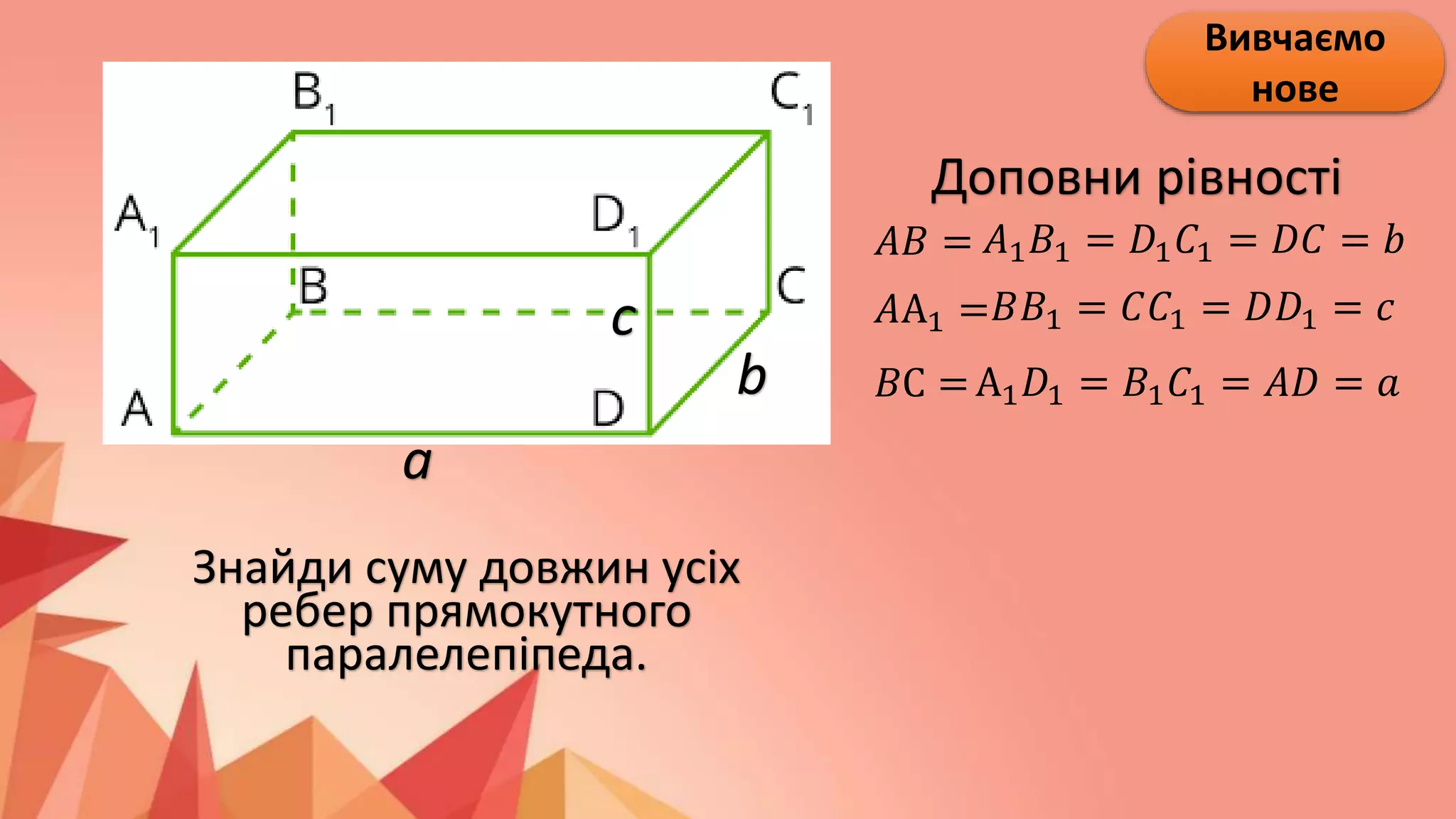 Вивчаємо
нове
Доповни рівності
𝐴𝐵 =
𝐴А1 =
𝐵С =
𝐴1𝐵1 = 𝐷1𝐶1 = 𝐷𝐶 = 𝑏
𝐵𝐵1 = 𝐶𝐶1 = 𝐷𝐷1 = 𝑐
А1𝐷1 = 𝐵1𝐶1 = 𝐴𝐷 = 𝑎
a
b
c
Знайди суму довжин усіх
ребер прямокутного
паралелепіпеда.
 