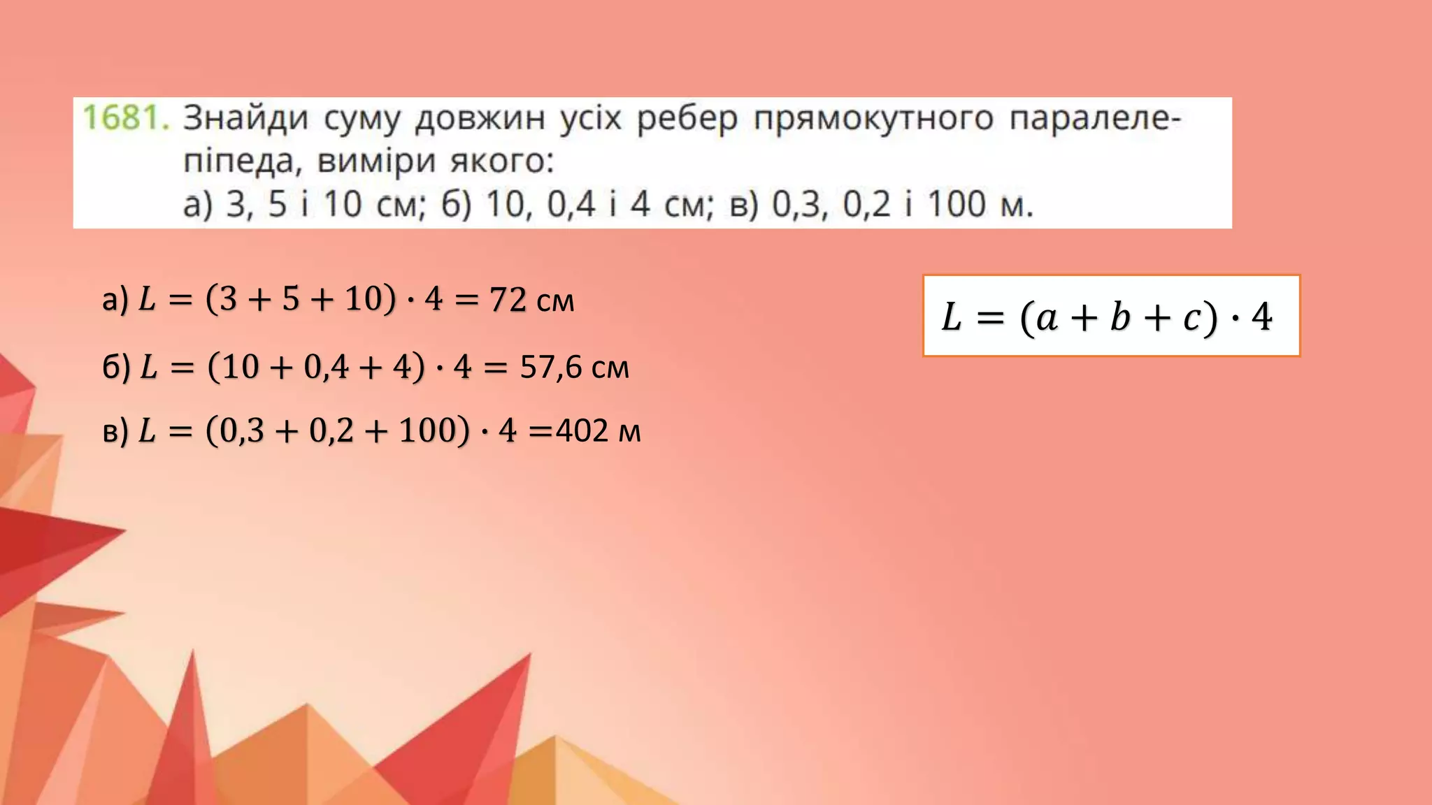 а) 𝐿 = 3 + 5 + 10 ∙ 4 = 72 см
б) 𝐿 = 10 + 0,4 + 4 ∙ 4 = 57,6 см
в) 𝐿 = 0,3 + 0,2 + 100 ∙ 4 =402 м
𝐿 = (𝑎 + 𝑏 + 𝑐) ∙ 4
 