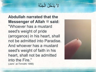 َ‫ة‬َّ‫ن‬َ‫ج‬ْ‫ال‬ ُ‫ل‬ُ‫خ‬ْ‫د‬َ‫ي‬ َ‫ال‬
Abdullah narrated that the
Messenger of Allah ‫ﷺ‬ said:
"Whoever has a mustard
seed's weight of pride
(arrogance) in his heart, shall
not be admitted into Paradise.
And whoever has a mustard
seed's weight of faith in his
heart, shall not be admitted
into the Fire.”
(Jami` at-Tirmidhi 1998)
 