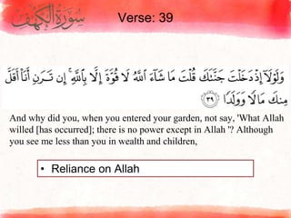 Verse: 39
• Reliance on Allah
And why did you, when you entered your garden, not say, 'What Allah
willed [has occurred]; there is no power except in Allah '? Although
you see me less than you in wealth and children,
 