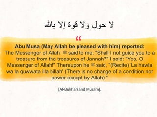 “
Abu Musa (May Allah be pleased with him) reported:
The Messenger of Allah ‫ﷺ‬ said to me, "Shall I not guide you to a
treasure from the treasures of Jannah?" I said: "Yes, O
Messenger of Allah!" Thereupon he ‫ﷺ‬ said, "(Recite) 'La hawla
wa la quwwata illa billah' (There is no change of a condition nor
power except by Allah)."
[Al-Bukhari and Muslim].
‫باهلل‬ ‫إال‬ ‫قوة‬ ‫وال‬ ‫حول‬ ‫ال‬
 