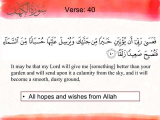 Verse: 40
• All hopes and wishes from Allah
It may be that my Lord will give me [something] better than your
garden and will send upon it a calamity from the sky, and it will
become a smooth, dusty ground,
 