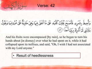 Verse: 42
• Result of heedlessness
And his fruits were encompassed [by ruin], so he began to turn his
hands about [in dismay] over what he had spent on it, while it had
collapsed upon its trellises, and said, "Oh, I wish I had not associated
with my Lord anyone."
 