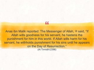 “
Anas ibn Malik reported: The Messenger of Allah, ‫ﷺ‬ said, “If
Allah wills goodness for his servant, he hastens the
punishment for him in this world. If Allah wills harm for his
servant, he withholds punishment for his sins until he appears
on the Day of Resurrection.”
(At Tirmidhi:2396)
 