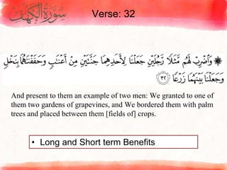 Verse: 32
• Long and Short term Benefits
And present to them an example of two men: We granted to one of
them two gardens of grapevines, and We bordered them with palm
trees and placed between them [fields of] crops.
 