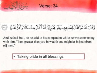 Verse: 34
• Taking pride in all blessings
And he had fruit, so he said to his companion while he was conversing
with him, "I am greater than you in wealth and mightier in [numbers
of] men."
 