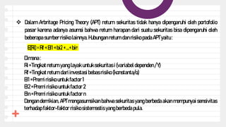  Dalam Arbritage Pricing Theory (APT) return sekuritas tidak hanya dipengaruhi oleh portofolio
pasar karena adanya asumsi bahwa return harapan dari suatu sekuritas bisa dipengaruhi oleh
beberapa sumber risiko lainnya. Hubunganreturn danrisiko padaAPTyaitu :
E(Ri)=Rf +Bi1 +bi2+...+bin
Dimana :
Ri =Tingkatreturn yanglayak untuksekuritas i (variabel dependen /Y)
Rf =Tingkatreturn dariinvestasi bebasrisiko (konstanta/α)
Βi1 =Premi risiko untukfactor 1
Bi2=Premirisiko untukfactor 2
Bin=Premirisiko untukfactor n
Dengan demikian, APT mengasumsikan bahwa sekuritas yang berbeda akan mempunyai sensivitas
terhadap faktor-faktor risiko sistemastis yangberbeda pula.
 