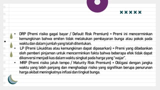 ●
• DRP (Premi risiko gagal bayar / Default Risk Premium) = Premi ini mencerminkan
kemungkinan bahwa emiten tidak melakukan pembayaran bunga atau pokok pada
waktu dan dalam jumlah yang telah ditentukan.
• LP (Premi Likuiditas atau kemungkinan dapat dipasarkan) = Premi yang dibebankan
oleh pemberi pinjaman untuk mencerminkan fakta bahwa beberapa efek tidak dapat
dikonversi menjadi kas dalam waktu singkatpada harga yang “wajar”.
• MRP (Premi risiko jatuh tempo / Maturity Risk Premium) = Obligasi dengan jangka
waktu yang lebih panjang dan menghadapi risiko yang signifikan berupa penurunan
harga akibatmeningkatnya inflasidan tingkatbunga.
 