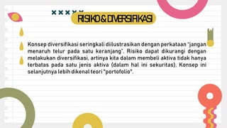 Konsep diversifikasi seringkali diilustrasikan dengan perkataan “jangan
menaruh telur pada satu keranjang”. Risiko dapat dikurangi dengan
melakukan diversifikasi, artinya kita dalam membeli aktiva tidak hanya
terbatas pada satu jenis aktiva (dalam hal ini sekuritas), Konsep ini
selanjutnya lebih dikenal teori "portofolio".
RISIKO&DIVERSIFIKASI
 