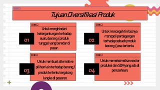 01
03
02
04
04
TujuanDiversifikasiProduk
Untukmenghindari
ketergantungan terhadap
suatu barang /produk
tunggal yang beredardi
pasar.
Untukmencegahtimbulnya
monopoli perdagangan
terhadap sebuahproduk
barang /jasa tertentu.
Untukmembuatalternative
pilihan lainterhadap barang /
produk tertentutergolong
langkadi pasaran.
Untukmemaksimalkansector
produksi danSDMyangada di
perusahaan.
 