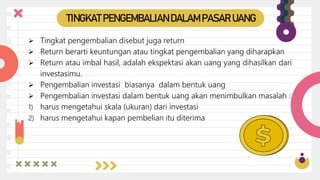  Tingkat pengembalian disebut juga return
 Return berarti keuntungan atau tingkat pengembalian yang diharapkan
 Return atau imbal hasil, adalah ekspektasi akan uang yang dihasilkan dari
investasimu.
 Pengembalian investasi biasanya dalam bentuk uang
 Pengembalian investasi dalam bentuk uang akan menimbulkan masalah :
1) harus mengetahui skala (ukuran) dari investasi
2) harus mengetahui kapan pembelian itu diterima
TINGKAT PENGEMBALIAN DALAM PASAR UANG
 