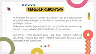 MENGUKURRISIKOPASAR
Risiko pasar merupakan kondisi yang dialami oleh suatu perusahaan
yang disebabkan oleh perubahan kondisi dan situasi pasar diluar dari
kendali perusahaan.
Risiko pasar disebut juga sebagai risiko menyeluruh, karena umumnya
bersifat menyeluruh dan dialami oleh seluruh perusahaan.
Contohnya : Krisis ekonomi dunia 1930, Krisis ekonomi Indonesia
1997-1998, Thailand saat bank Thailand melakukan devaluasi bath,
perang teluk irak dan Kuwait.
 