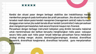 Kondisi dan situasi pasar dengan berbagai stabilitas dan instabilitasnya mampu
memberikan pengaruh pada kontinuetas dan profit perusahaan. Jika situasi dan kondisi
tersebut masih dalam posisi kendali manajemen (management control) maka itu masih
dianggap aman namun jika sudah berada diluar kendali (uncontroller) maka perusahaan
akan mengalami permasalahan, baik secara financialmaupun non-finansial.
Perusahaan dengan berbagai instrument kebijakan yang dimiliki berusaha maksimal
untuk meminimalisasi dan bahkan berusaha menghilangkan risiko pasar, walaupun
secara fakta pada saat risiko pasar terjadi beberapa perusahaan harus melakukan
strategi strategi merger, akuisisi, downsizing/perampingan, divestasi, diversifikasi
konsentrik, diversifikasi konglomerat, diversifikasi horizontal, guna menyelamatkan
perusahaan.
 