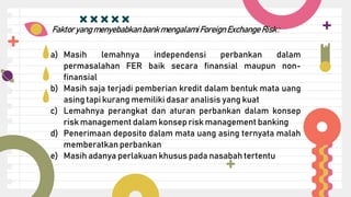 a) Masih lemahnya independensi perbankan dalam
permasalahan FER baik secara finansial maupun non-
finansial
b) Masih saja terjadi pemberian kredit dalam bentuk mata uang
asing tapi kurang memiliki dasar analisis yang kuat
c) Lemahnya perangkat dan aturan perbankan dalam konsep
risk management dalam konsep risk management banking
d) Penerimaan deposito dalam mata uang asing ternyata malah
memberatkan perbankan
e) Masih adanya perlakuan khusus pada nasabah tertentu
Faktoryang menyebabkanbank mengalamiForeign Exchange Risk:
 