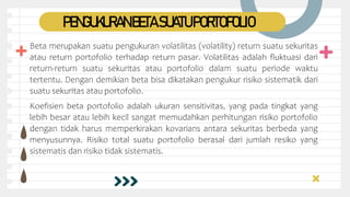 PENGUKURANBETASUATUPORTOFOLIO
Beta merupakan suatu pengukuran volatilitas (volatility) return suatu sekuritas
atau return portofolio terhadap return pasar. Volatilitas adalah fluktuasi dari
return-return suatu sekuritas atau portofolio dalam suatu periode waktu
tertentu. Dengan demikian beta bisa dikatakan pengukur risiko sistematik dari
suatu sekuritas atau portofolio.
Koefisien beta portofolio adalah ukuran sensitivitas, yang pada tingkat yang
lebih besar atau lebih kecil sangat memudahkan perhitungan risiko portofolio
dengan tidak harus memperkirakan kovarians antara sekuritas berbeda yang
menyusunnya. Risiko total suatu portofolio berasal dari jumlah resiko yang
sistematis dan risiko tidak sistematis.
 