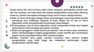 Fungsi utama dari rate of return yakni untuk mengukur peningkatan jumlah aset.
Jika nilai awalnya nol maka tidak ada tingkat pengembalian yang dapat dihitung.
Untuk itu, berikut merupakan berbagai fungsi rate of return sebagai berikut:
a) Rate of return berfungsi sebagai bahan pertimbangan seseorang ketika hendak
menabung atau melakukan deposito di bank. Dalam hal ini rate of return
digunakan untuk memperkirakan keuntungan yang didapat.
b)Di perusahaan, rate of return digunakan untuk menganalisa kinerja atau tingkat
pertumbuhan financial pada perusahaan tersebut.
c) Dalam penganggaran modal sebuah perusahaan, rate of return akan membantu
dalam membandingkan tingkat pengembalian untuk memilih dan menentukan
project mana yang diperkirakan lebih menguntungkan.
d)Dalam investasi kena pajak, investor umumnya akan mencari tingkat
pengembalian yang lebih tinggi dan melakukan perhitungan tingkat
pengembalian setelah pajak.
 