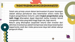 Salah satu prinsip umum dalam berinvestasi di pasar keuangan
adalah adanya pertukaran atau keterkaitan antara risiko dan
tingkat pengembalian (return), yakni tingkat pengembalian yang
lebih tinggi diharapkan dapat diperoleh ketika investor berani
mengambil risiko yang lebih tinggi (high risk, high return).
Return yang diharapkan (expected return) oleh investor dari
aktivitas investasinya adalah kompensasi atas biaya kesempatan
(opportunity cost) dan risiko penurunan daya beli akibat adanya
pengaruh inflasi.
TINGKATPENGEMBALIAN YANG DIINGINKAN INVESTOR
 