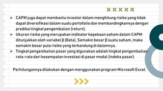  CAPM juga dapat membantu investor dalam menghitung risiko yang tidak
dapat diversifikasi dalam suatu portofolio dan membandingkannya dengan
prediksi tingkat pengembalian (return).
 Ukuran risiko yang merupakan indikator kepekaan saham dalam CAPM
ditunjukkan oleh variabel β (Beta). Semakin besar β suatu saham, maka
semakin besar pula risiko yang terkandung di dalamnya.
 Tingkat pengembalian pasar yang digunakan adalah tingkat pengembalian
rata-rata dari kesempatan investasi di pasar modal (indeks pasar).
Perhitungannya dilakukan dengan menggunakan program Microsoft Excel.
 