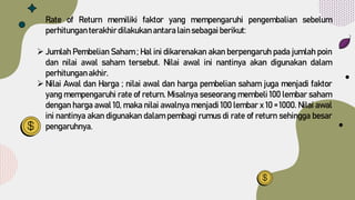 Rate of Return memiliki faktor yang mempengaruhi pengembalian sebelum
perhitunganterakhir dilakukanantara lain sebagaiberikut:
 Jumlah Pembelian Saham ; Hal ini dikarenakan akan berpengaruh pada jumlah poin
dan nilai awal saham tersebut. Nilai awal ini nantinya akan digunakan dalam
perhitunganakhir.
 Nilai Awal dan Harga ; nilai awal dan harga pembelian saham juga menjadi faktor
yang mempengaruhi rate of return. Misalnya seseorang membeli 100 lembar saham
dengan harga awal 10, maka nilai awalnya menjadi 100 lembar x 10 = 1000. Nilai awal
ini nantinya akan digunakan dalam pembagi rumus di rate of return sehingga besar
pengaruhnya.
 