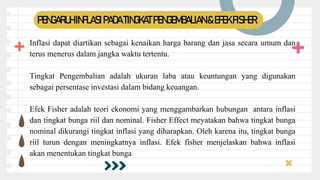 PENGARUH INFLASIPADA TINGKATPENGEMBALIAN &EFEKFISHER
Inflasi dapat diartikan sebagai kenaikan harga barang dan jasa secara umum dan
terus menerus dalam jangka waktu tertentu.
Tingkat Pengembalian adalah ukuran laba atau keuntungan yang digunakan
sebagai persentase investasi dalam bidang keuangan.
Efek Fisher adalah teori ekonomi yang menggambarkan hubungan antara inflasi
dan tingkat bunga riil dan nominal. Fisher Effect meyatakan bahwa tingkat bunga
nominal dikurangi tingkat inflasi yang diharapkan. Oleh karena itu, tingkat bunga
riil turun dengan meningkatnya inflasi. Efek fisher menjelaskan bahwa inflasi
akan menentukan tingkat bunga
 