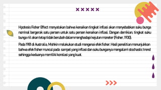 Hipotesis Fisher Effect menyatakan bahwa kenaikan tingkat inflasi akan menyebabkan suku bunga
nominal bergerak satu persen untuk satu persen kenaikan inflasi. Dengan demikian, tingkat suku
bunga riil akantetap tidak berubahdalammenghadapi kejutanmoneter(Fisher,1930).
Pada 1981 diAustralia, Mishkin melakukanstudi mengenaiefekfisher.Hasilpenelitianmenunjukkan
bahwa efekfishermunculpada sampelyanginflasidan suku bunganyamengalamistochastic trend
sehinggakeduanya memilikikorelasiyang kuat.
 