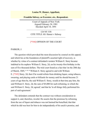 Louisa W. Hamer, Appellant,
v
Franklin Sidway, as Executor, etc., Respondent.
Court of Appeals of New York
Argued February 24, 1981
Decided April 14, 1891
124 NY 538
CITE TITLE AS: Hamer v Sidway
[*544] OPINION OF THE COURT
PARKER, J.
The question which provoked the most discussion by counsel on this appeal,
and which lies at the foundation of plaintiff's asserted right of recovery, is
whether by virtue of a contract defendant's testator William E. Story became
indebted to his nephew William E. Story, 2d, on his twenty-first birthday in the
sum of five thousand dollars. The trial court found as a fact that 'on the 20th day
of March, 1869, * * * William E. Story agreed to and with William
E. [*545] Story, 2d, that if he would refrain from drinking liquor, using tobacco,
swearing, and playing cards or billiards for money until he should become 21
years of age then he, the said William E. Story, would at that time pay him, the
said William E. Story, 2d, the sum of $5,000 for such refraining, to which the
said William E. Story, 2d, agreed,' and that he 'in all things fully performed his
part of said agreement.'
The defendant contends that the contract was without consideration to
support it, and, therefore, invalid. He asserts that the promisee by refraining
from the use of liquor and tobacco was not harmed but benefited; that that
which he did was best for him to do independently of his uncle's promise, and
 